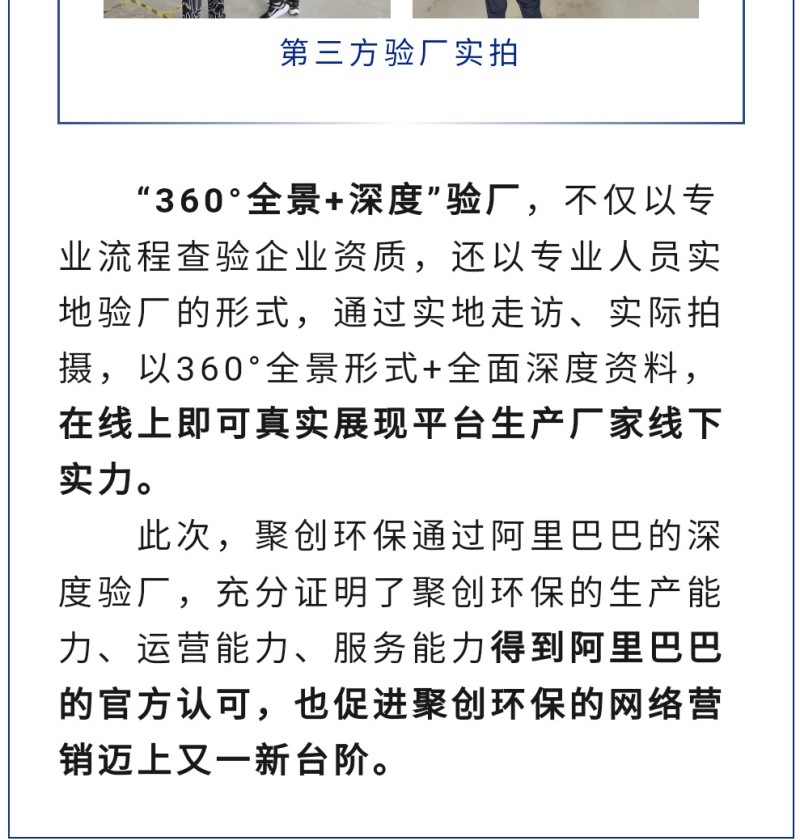 “360°全景+深度”驗(yàn)廠，不僅以專業(yè)流程查驗(yàn)企業(yè)資質(zhì)，還以專業(yè)人員實(shí)地驗(yàn)廠的形式，通過實(shí)地走訪、實(shí)際拍攝，以360°全景形式+全面深度資料，在線上即可真實(shí)展現(xiàn)平臺(tái)生產(chǎn)廠家線下實(shí)力。 此次，聚創(chuàng)環(huán)保通過阿里巴巴的深度驗(yàn)廠，充分證明了聚創(chuàng)環(huán)保的生產(chǎn)能力、運(yùn)營能力、服務(wù)能力得到阿里巴巴的官方認(rèn)可，也促進(jìn)聚創(chuàng)環(huán)保的網(wǎng)絡(luò)營銷邁上又一新臺(tái)階。
