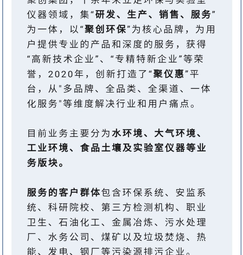 聚創(chuàng)集團(tuán)，十余年來立足環(huán)保與實(shí)驗(yàn)室儀器領(lǐng)域，集“研發(fā)、生產(chǎn)、銷售、服務(wù)”為一體，以“聚創(chuàng)環(huán)?！睘楹诵钠放?，為用戶提供專業(yè)的產(chǎn)品和深度的服務(wù)，獲得“高-新技術(shù)企業(yè)”、“專精特新企業(yè)”等榮譽(yù)，2020年，創(chuàng)新打造了“聚儀惠”平臺(tái)，從